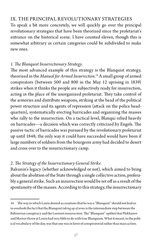 1X. THE PRINCIPAL REVOLUTIONARY STRATEGIES
To speak a bit more concretely, we will quickly go over the principal
revolutionary strategies that have been theorized since the proletariat’s
entrance on the historical scene. I have counted eleven, though this is,
somewhat arbitrary as certain categories could be subdivided to make
new ones.

1. The Blanquist Insurrectionary Strategy.

‘The most advanced example of this strategy is the Blanquist strategy,
theorized in the Manual for Armed Insurrection." A small group of armed
conspirators (between 500 and 800 in the May 12 uprising in 1839)
strikes when it thinks the people are subjectively ready for insurrection,
acting in the place of the unorganized proletariat. They take control of
the armories and distribute weapons, striking at the head of the political
power structure and its agents of repression (attack on the police head-
quarters), systematically erecting barricades and organizing the masses,
who rally to the insurrection, On a tactical level, Blanqui relied heavily
on barricades—a decision which was correctly criticized by Engels. The
passive tactic of barricades was pursued by the revolutionary proletariat
up until 1848; the only way it could have succeeded would have been if
large numbers of soldiers from the bourgeois army had decided to desert
and cross over to the insurrectionary camp.

2. The Strategy of the Insurrectionary General Strike.

Bakunin’s legacy (whether acknowledged or not), which aimed to bring
about the abolition of the State through a single collective action, prefera-
blya general strike. Such an insurrection would be set offas a result ofthe
spontaneity of the masses. According to this strategy, the insurrectionary

14 Theway
tooverlookthefact that the Blanguist taking up ofarmsistheintermediae step between the

 

which Lenin denied accusations thathe was Blanquist” should not ead us
[Babouvian conspiracy and the Leninistinsurrection. The "Blanguist epithet that Plekhanov
and Martov threwat Lenin had veryltte to dowith true Blanguism, Whatt meant, in the pot

{cal vocabulary ofthe day, was that one was in favor of conspiratorial rather than mass action,
